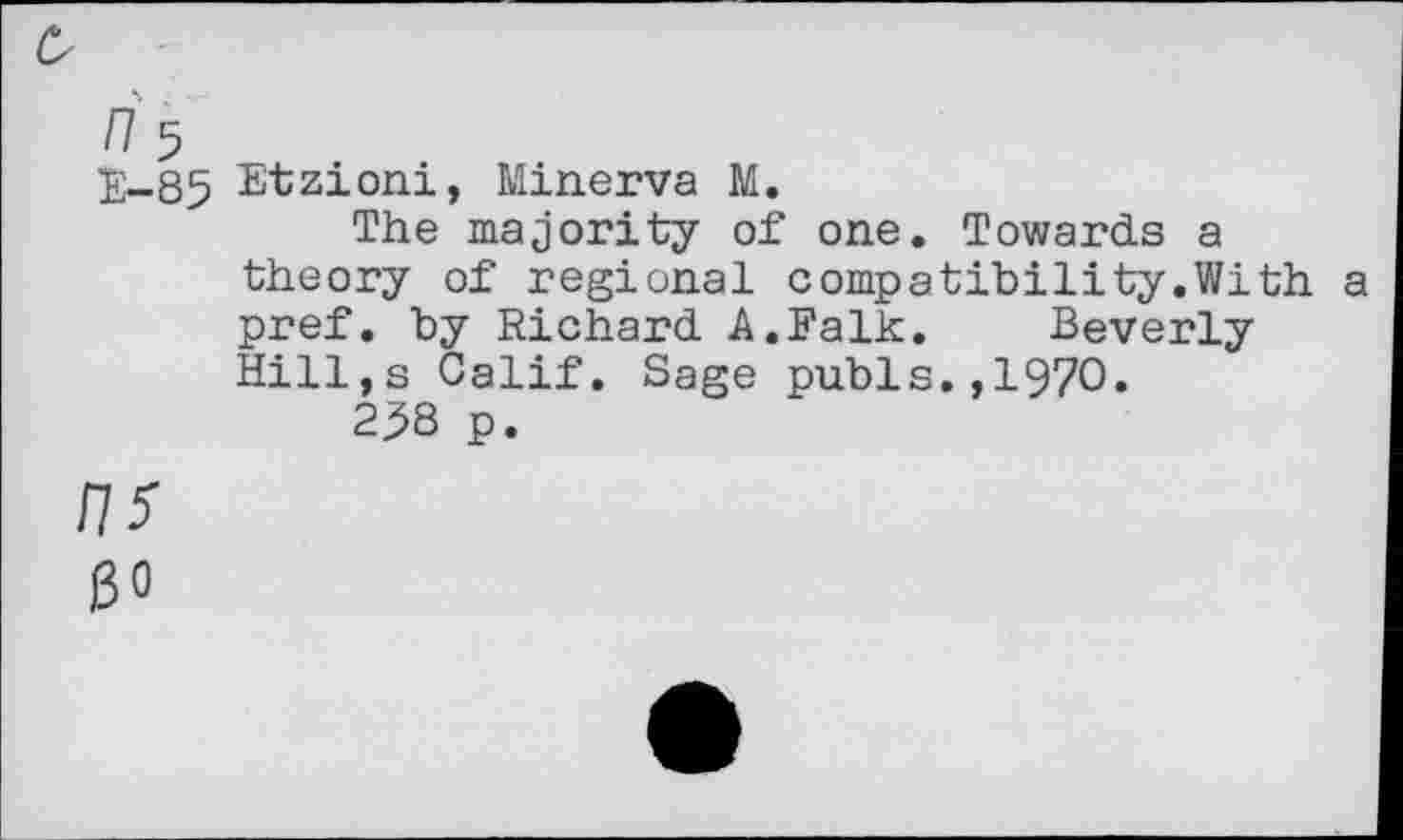 ﻿£
/7 5
E-85 Etzioni, Minerva M.
The majority of one. Towards a theory of regional compatibility.With a pref, by Richard A.Falk. Beverly Hill,s Calif. Sage pubis.,1970.
25S p.
/7*
30